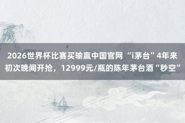 2026世界杯比赛买输赢中国官网 “i茅台”4年来初次晚间开抢，12999元/瓶的陈年茅台酒“秒空”