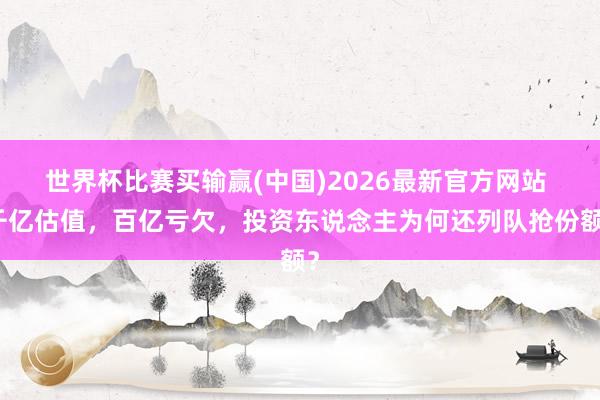 世界杯比赛买输赢(中国)2026最新官方网站 千亿估值，百亿亏欠，投资东说念主为何还列队抢份额？