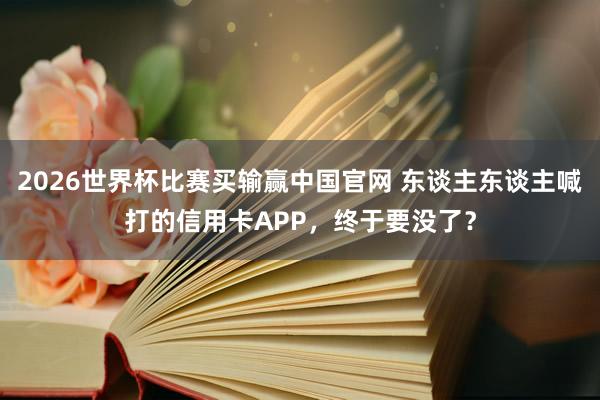 2026世界杯比赛买输赢中国官网 东谈主东谈主喊打的信用卡APP，终于要没了？