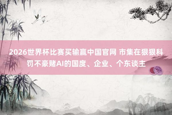 2026世界杯比赛买输赢中国官网 市集在狠狠科罚不豪赌AI的国度、企业、个东谈主
