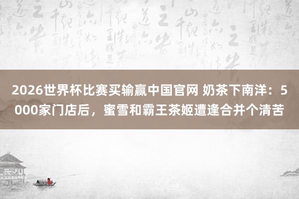2026世界杯比赛买输赢中国官网 奶茶下南洋：5000家门店后，蜜雪和霸王茶姬遭逢合并个清苦
