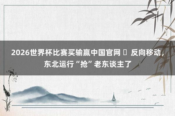 2026世界杯比赛买输赢中国官网 ​反向移动，东北运行“抢”老东谈主了
