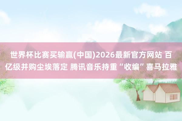 世界杯比赛买输赢(中国)2026最新官方网站 百亿级并购尘埃落定 腾讯音乐持重“收编”喜马拉雅