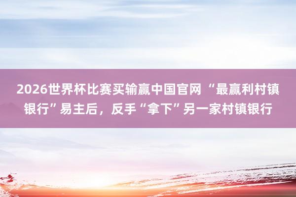 2026世界杯比赛买输赢中国官网 “最赢利村镇银行”易主后，反手“拿下”另一家村镇银行