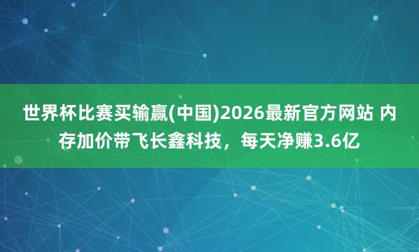 世界杯比赛买输赢(中国)2026最新官方网站 内存加价带飞长鑫科技，每天净赚3.6亿
