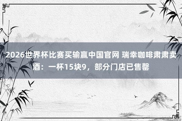 2026世界杯比赛买输赢中国官网 瑞幸咖啡肃肃卖酒：一杯15块9，部分门店已售罄