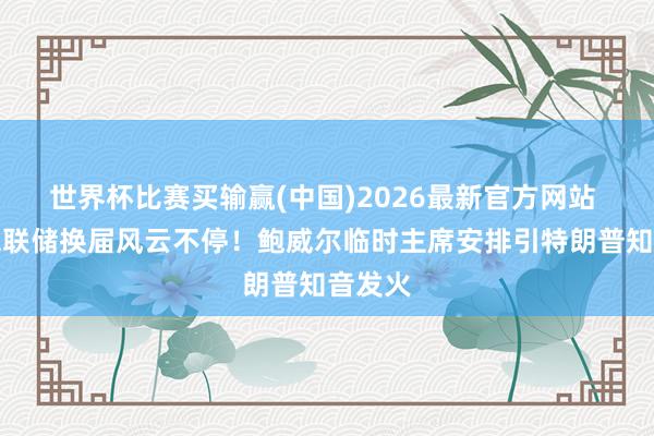 世界杯比赛买输赢(中国)2026最新官方网站 好意思联储换届风云不停！鲍威尔临时主席安排引特朗普知音发火