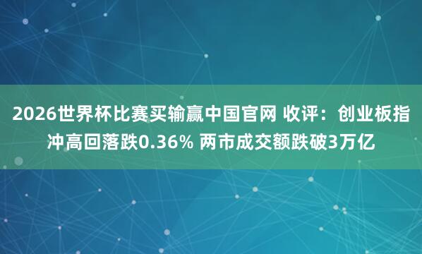 2026世界杯比赛买输赢中国官网 收评：创业板指冲高回落跌0.36% 两市成交额跌破3万亿