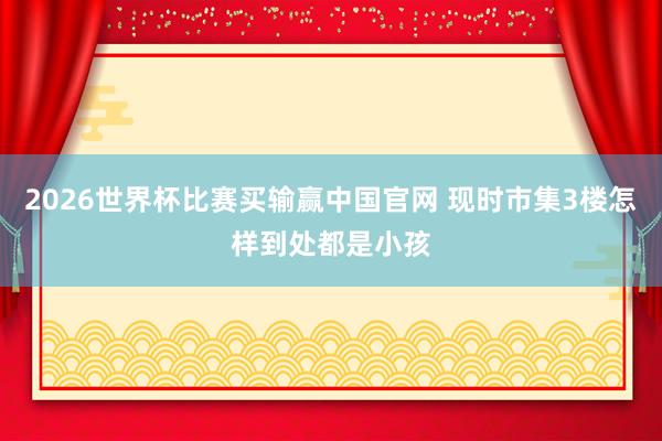 2026世界杯比赛买输赢中国官网 现时市集3楼怎样到处都是小孩