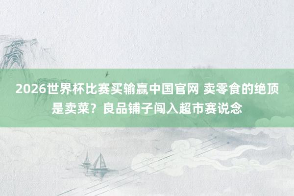2026世界杯比赛买输赢中国官网 卖零食的绝顶是卖菜？良品铺子闯入超市赛说念