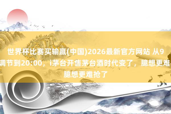 世界杯比赛买输赢(中国)2026最新官方网站 从9:00调节到20:00，i茅台开售茅台酒时代变了，臆想更难抢了