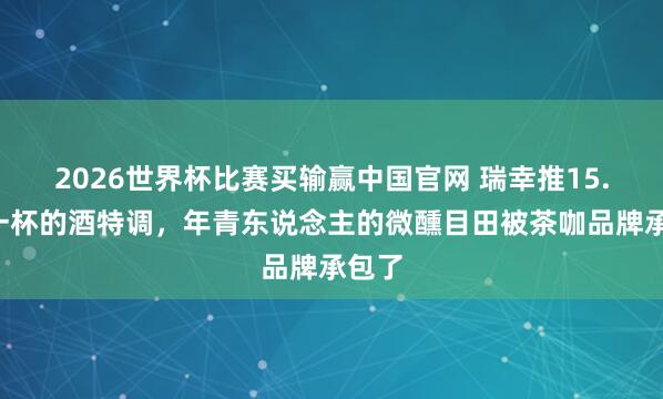 2026世界杯比赛买输赢中国官网 瑞幸推15.9元一杯的酒特调，年青东说念主的微醺目田被茶咖品牌承包了