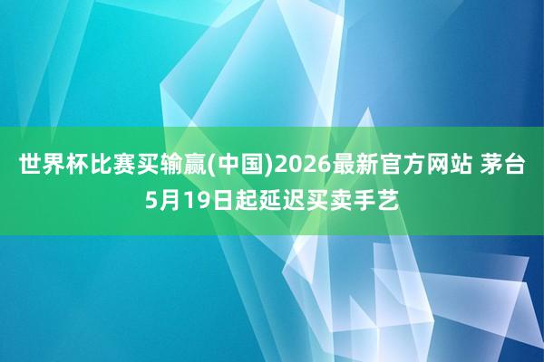 世界杯比赛买输赢(中国)2026最新官方网站 茅台5月19日起延迟买卖手艺