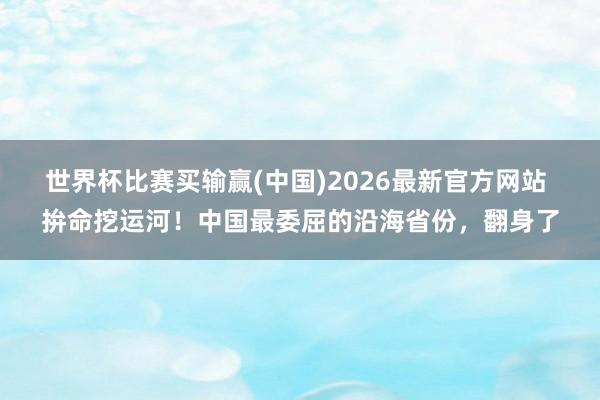 世界杯比赛买输赢(中国)2026最新官方网站 拚命挖运河！中国最委屈的沿海省份，翻身了