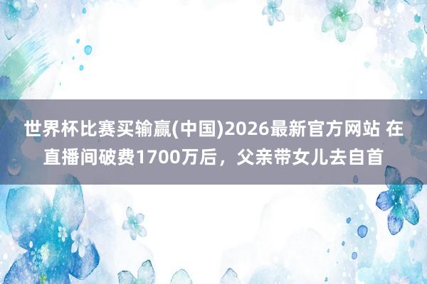 世界杯比赛买输赢(中国)2026最新官方网站 在直播间破费1700万后，父亲带女儿去自首