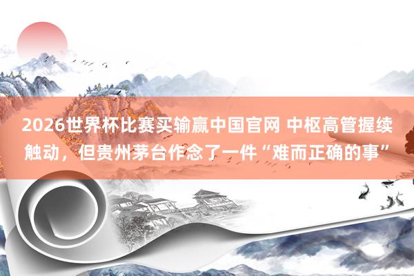2026世界杯比赛买输赢中国官网 中枢高管握续触动，但贵州茅台作念了一件“难而正确的事”