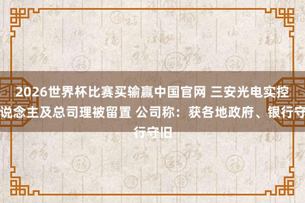 2026世界杯比赛买输赢中国官网 三安光电实控东说念主及总司理被留置 公司称：获各地政府、银行守旧