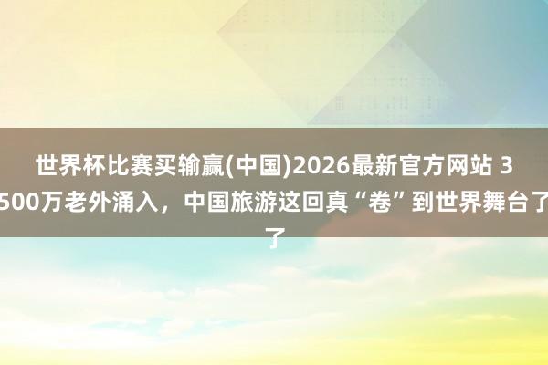世界杯比赛买输赢(中国)2026最新官方网站 3500万老外涌入，中国旅游这回真“卷”到世界舞台了