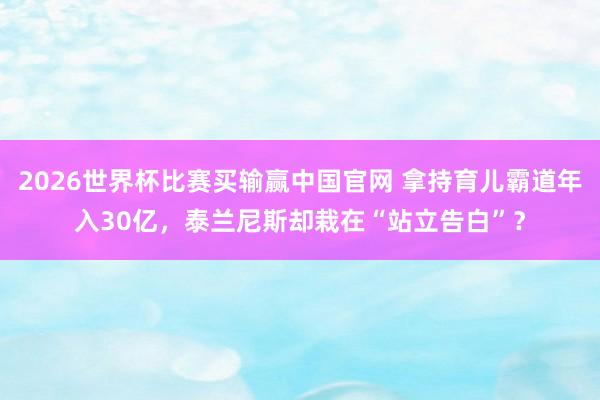 2026世界杯比赛买输赢中国官网 拿持育儿霸道年入30亿，泰兰尼斯却栽在“站立告白”？