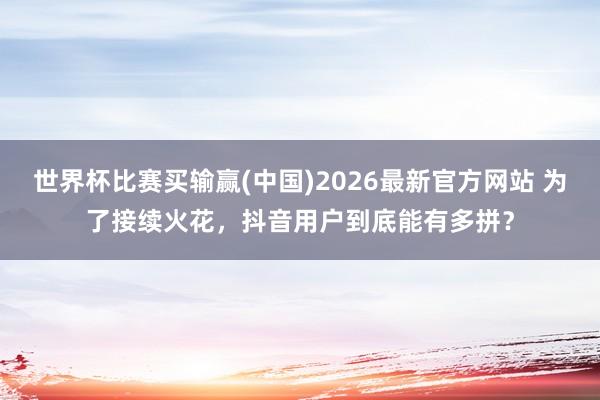 世界杯比赛买输赢(中国)2026最新官方网站 为了接续火花，抖音用户到底能有多拼？