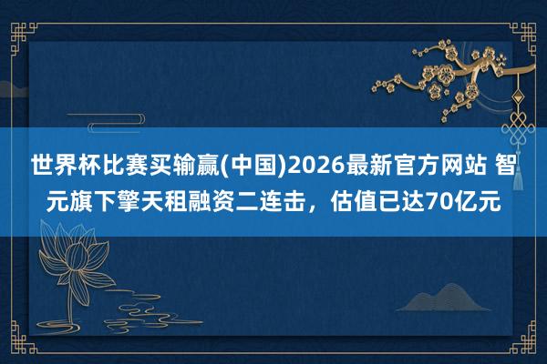 世界杯比赛买输赢(中国)2026最新官方网站 智元旗下擎天租融资二连击，估值已达70亿元