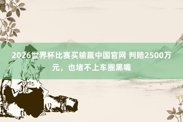 2026世界杯比赛买输赢中国官网 判赔2500万元，也堵不上车圈黑嘴