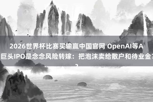 2026世界杯比赛买输赢中国官网 OpenAI等AI巨头IPO是念念风险转嫁：把泡沫卖给散户和待业金？
