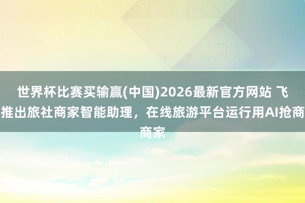 世界杯比赛买输赢(中国)2026最新官方网站 飞猪推出旅社商家智能助理，在线旅游平台运行用AI抢商家