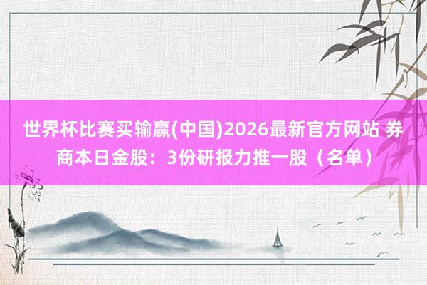 世界杯比赛买输赢(中国)2026最新官方网站 券商本日金股：3份研报力推一股（名单）