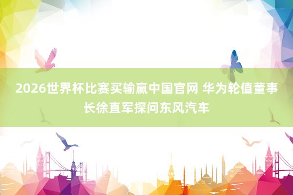2026世界杯比赛买输赢中国官网 华为轮值董事长徐直军探问东风汽车