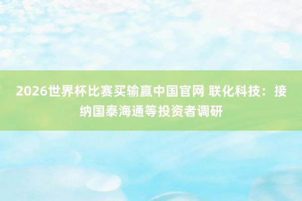 2026世界杯比赛买输赢中国官网 联化科技：接纳国泰海通等投资者调研