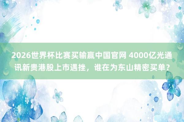 2026世界杯比赛买输赢中国官网 4000亿光通讯新贵港股上市遇挫，谁在为东山精密买单？