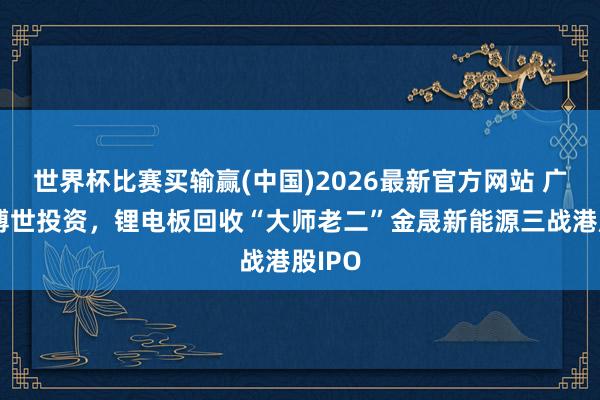 世界杯比赛买输赢(中国)2026最新官方网站 广汽、博世投资，锂电板回收“大师老二”金晟新能源三战港股IPO