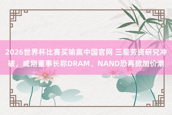 2026世界杯比赛买输赢中国官网 三星劳资研究冲破，威刚董事长称DRAM、NAND恐再掀加价潮