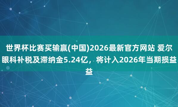 世界杯比赛买输赢(中国)2026最新官方网站 爱尔眼科补税及滞纳金5.24亿，将计入2026年当期损益