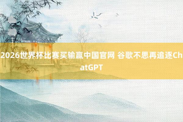 2026世界杯比赛买输赢中国官网 谷歌不思再追逐ChatGPT