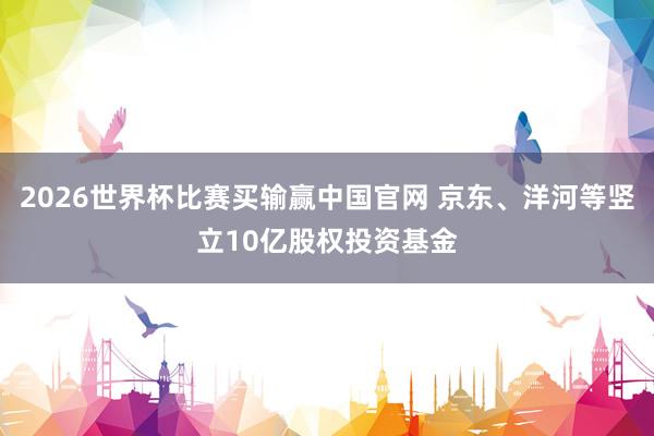 2026世界杯比赛买输赢中国官网 京东、洋河等竖立10亿股权投资基金