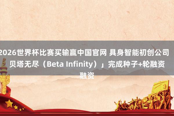2026世界杯比赛买输赢中国官网 具身智能初创公司「贝塔无尽（Beta Infinity）」完成种子+轮融资