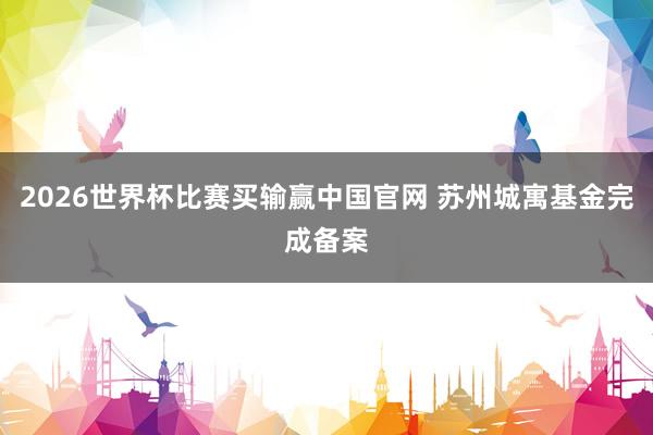 2026世界杯比赛买输赢中国官网 苏州城寓基金完成备案