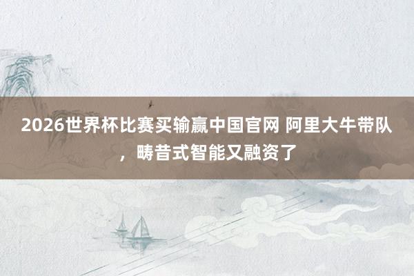 2026世界杯比赛买输赢中国官网 阿里大牛带队，畴昔式智能又融资了