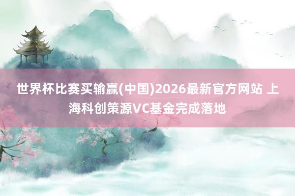 世界杯比赛买输赢(中国)2026最新官方网站 上海科创策源VC基金完成落地
