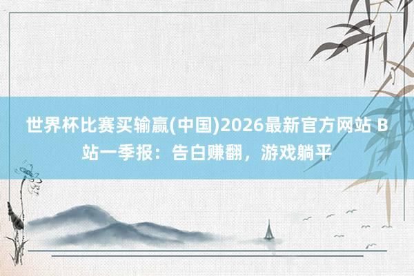 世界杯比赛买输赢(中国)2026最新官方网站 B站一季报：告白赚翻，游戏躺平