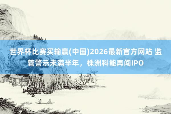 世界杯比赛买输赢(中国)2026最新官方网站 监管警示未满半年，株洲科能再闯IPO
