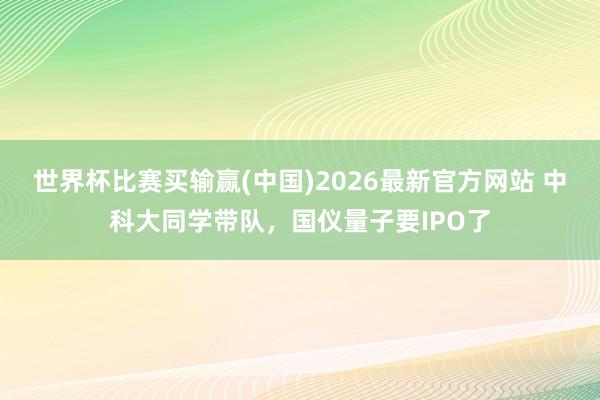 世界杯比赛买输赢(中国)2026最新官方网站 中科大同学带队，国仪量子要IPO了