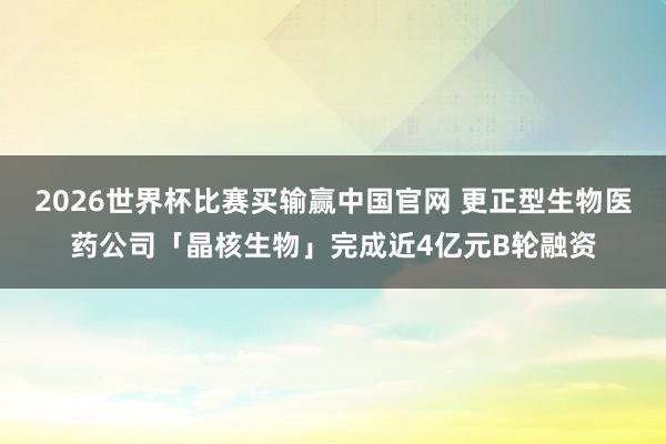 2026世界杯比赛买输赢中国官网 更正型生物医药公司「晶核生物」完成近4亿元B轮融资