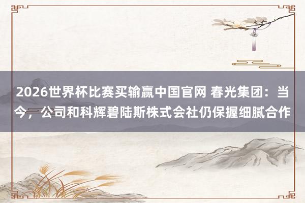 2026世界杯比赛买输赢中国官网 春光集团：当今，公司和科辉碧陆斯株式会社仍保握细腻合作