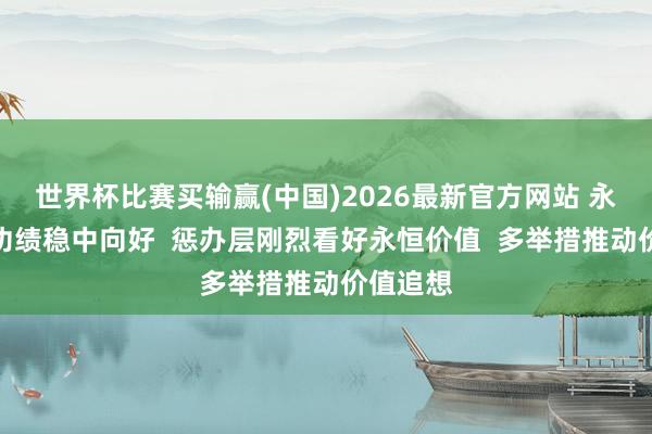 世界杯比赛买输赢(中国)2026最新官方网站 永泰能源功绩稳中向好  惩办层刚烈看好永恒价值  多举措推动价值追想