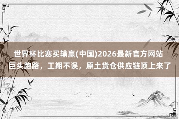 世界杯比赛买输赢(中国)2026最新官方网站 巨头跑路，工期不误，原土货仓供应链顶上来了