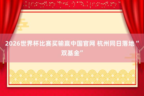 2026世界杯比赛买输赢中国官网 杭州同日落地“双基金”
