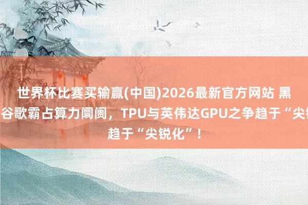 世界杯比赛买输赢(中国)2026最新官方网站 黑石联手谷歌霸占算力阛阓，TPU与英伟达GPU之争趋于“尖锐化”！